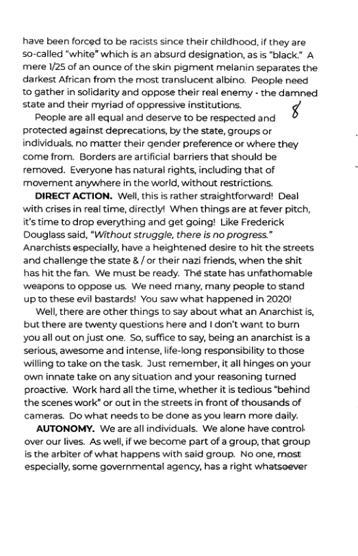 have been forced to be racists since their childhood, if they are so-called “white” which is an absurd designation, as is "black” A mere 1/25 of an ounce of the skin pigment melanin separates the darkest African from the most translucent albino. People need 0 gather in solidarity and oppose their real enemy - the damned state and their myriad of oppressive institutions. 4 People are all equal and deserve to be respected and protected against deprecations, by the state, groups or individuals. no matter their gender preference or where they come from. Borders are artificial barriers that should be removed. Everyone has natural rights, including that of movement anywhere in the world, without restrictions. DIRECT ACTION. Well, this is rather straightforward! Deal with crises in real time, directlyl When things are at fever pitch, it’s time to drop everything and get going! Like Frederick Douglass said, “Without struggle, there is no progress.” Anarchists especially, have a heightened desire to hit the streets and challenge the state & / or their nazi friends, when the shit has hit the fan. We must be ready. The state has unfathomable Wweapons to oppose us. We need many, many people to stand up to these evil bastards! You saw what happened in 2020! Well,there are other things to say about what an Anarchist is, but there are twenty questions here and | don’t want to bumn you ll out on just one. So, suffice to say, being an anarchist is a serious, awesome and intense, life-long responsibility to those willing to take on the task. Just remember, it all hinges on your ‘own innate take on any situation and your reasoning turned proactive. Work hard all the time, whether it is tedious "behind the scenes work® or outin the streets in front of thousands of cameras. Do what needs to be done as you learn more daily. AUTONOMY. We are all individuals. We alone have control over our lives. As well,if we become part of a group, that group. is the arbiter of what happens with said group. No one, most especially, some governmental agency, has a right whatsoever